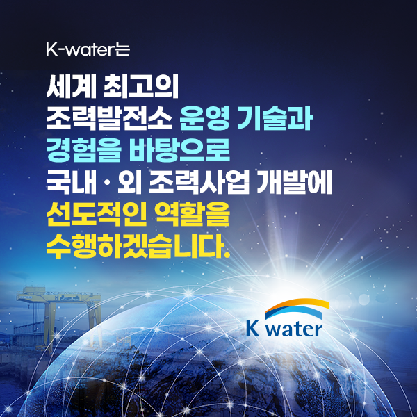 K-water는 세계 최고의 조력발전소 운영 기술 · 경험을 바탕으로 국내 · 외 조력사업 개발에 선도적인  역할을 수행하겠습니다.
